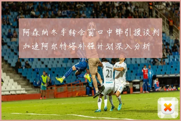 阿森纳冬季转会窗口中锋引援谈判加速阿尔特塔补强计划深入分析