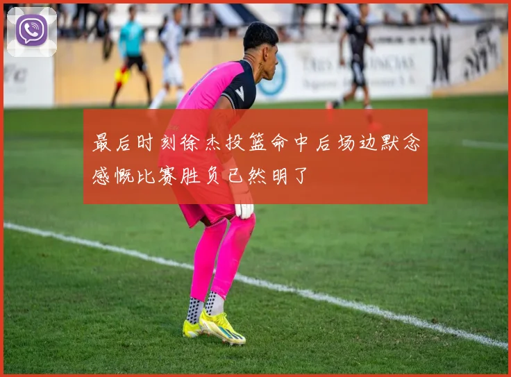 最后时刻徐杰投篮命中后场边默念感慨比赛胜负已然明了