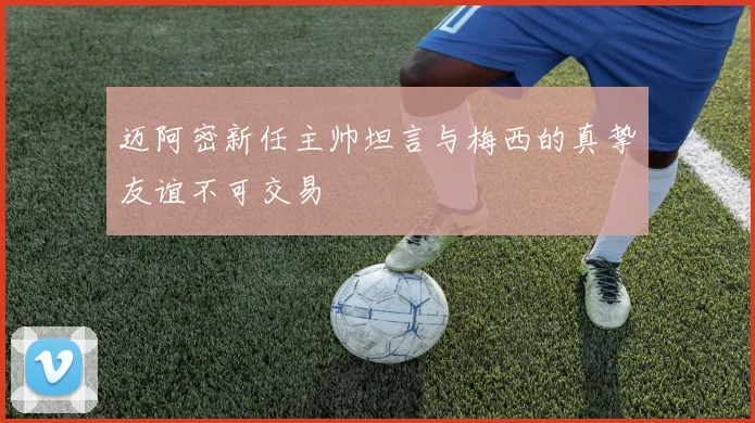迈阿密新任主帅坦言与梅西的真挚友谊不可交易