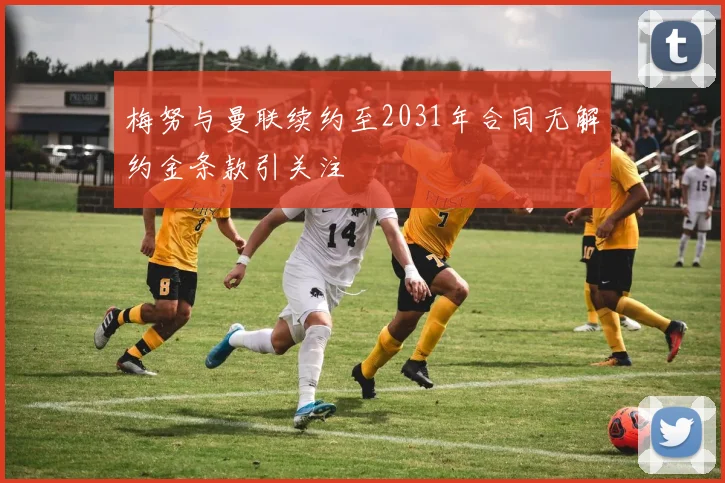 梅努与曼联续约至2031年合同无解约金条款引关注