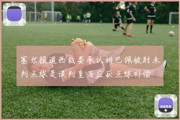 塞尔报道西裁委承认姆巴佩被肘未判点球是误判皇马应获点球补偿